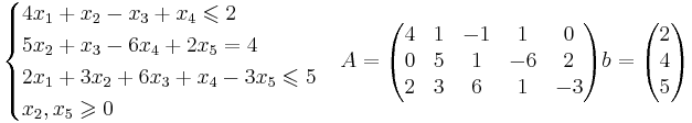 
\begin{cases}
4x_1 + x_2 - x_3 + x_4 \leqslant 2 \\
5x_2 + x_3 - 6x_4 +2x_5 = 4\\
2x_1 +3x_2 +6x_3 +x_4 -3x_5 \leqslant 5 \\
x_2, x_5 \geqslant 0\\
\end{cases}

A = 
\begin{pmatrix}
4 & 1 & -1 & 1 & 0 \\
0 & 5 & 1 & -6 & 2 \\
2 & 3 & 6 & 1 & -3 \\
\end{pmatrix}

b = 
\begin{pmatrix}
2 \\
4 \\
5 \\
\end{pmatrix}
